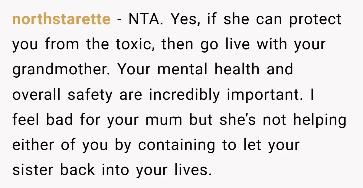 northstarette − NTA. Yes, if she can protect you from the toxic, then go live with your grandmother. Your mental health and overall safety are incredibly important. I feel bad...