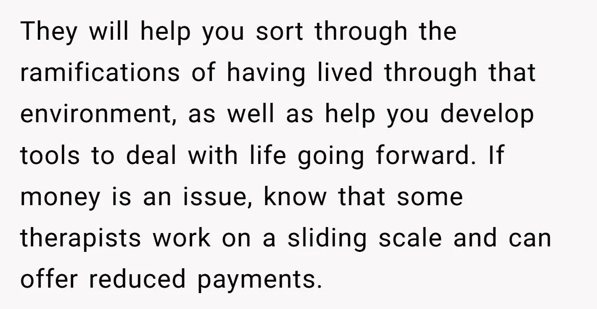 They will help you sort through the ramifications of having lived through that environment, as well as help you develop tools to deal with life going forward. If money is...