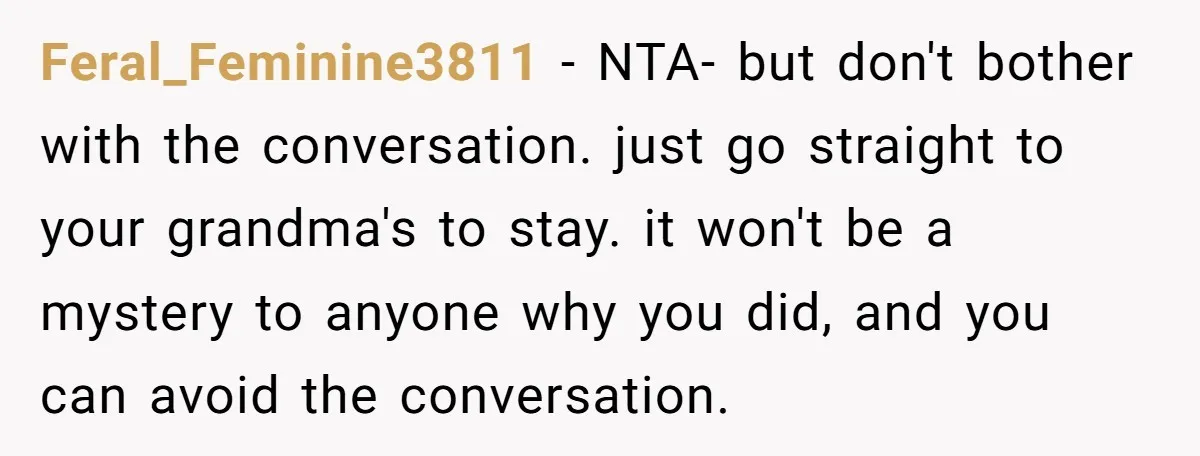 Feral_Feminine3811 − NTA- but don't bother with the conversation. just go straight to your grandma's to stay. it won't be a mystery to anyone why you did, and you can...