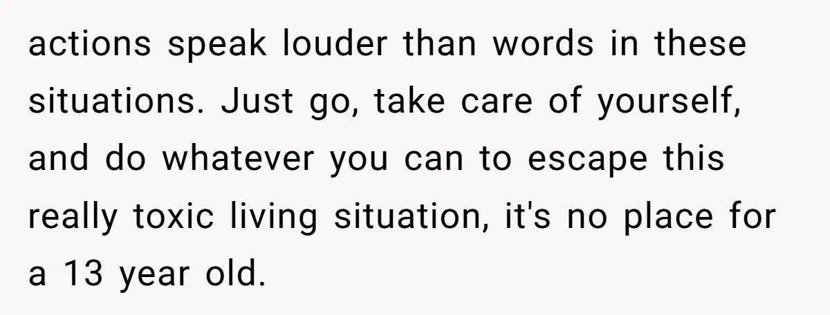 actions speak louder than words in these situations. Just go, take care of yourself, and do whatever you can to escape this really toxic living situation, it's no place for...