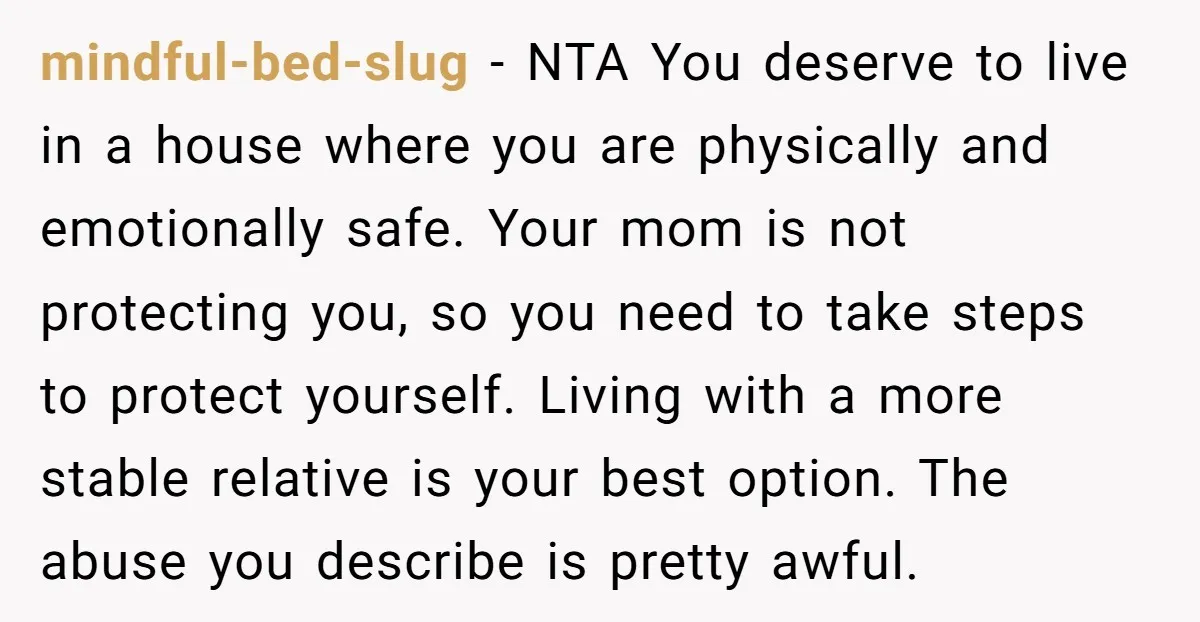mindful-bed-slug − NTA You deserve to live in a house where you are physically and emotionally safe. Your mom is not protecting you, so you need to take steps to...