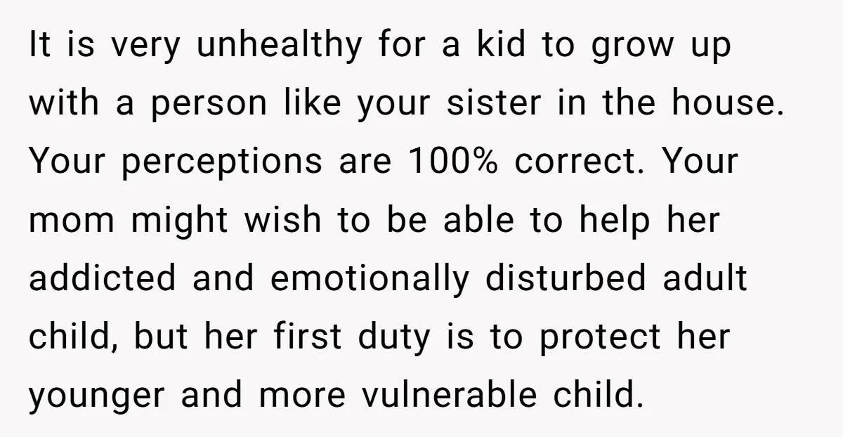 It is very unhealthy for a kid to grow up with a person like your sister in the house. Your perceptions are 100% correct. Your mom might wish to be...