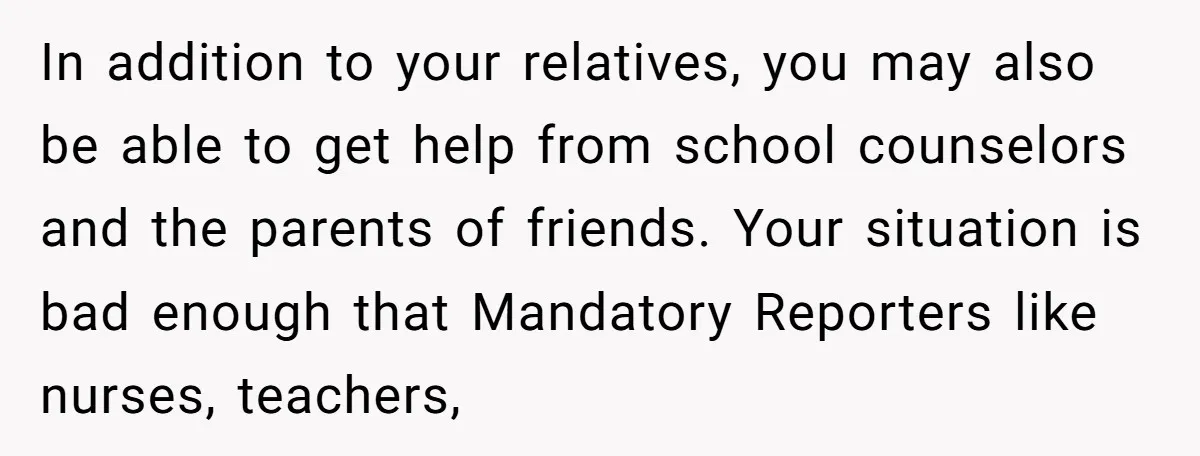In addition to your relatives, you may also be able to get help from school counselors and the parents of friends. Your situation is bad enough that Mandatory Reporters like...
