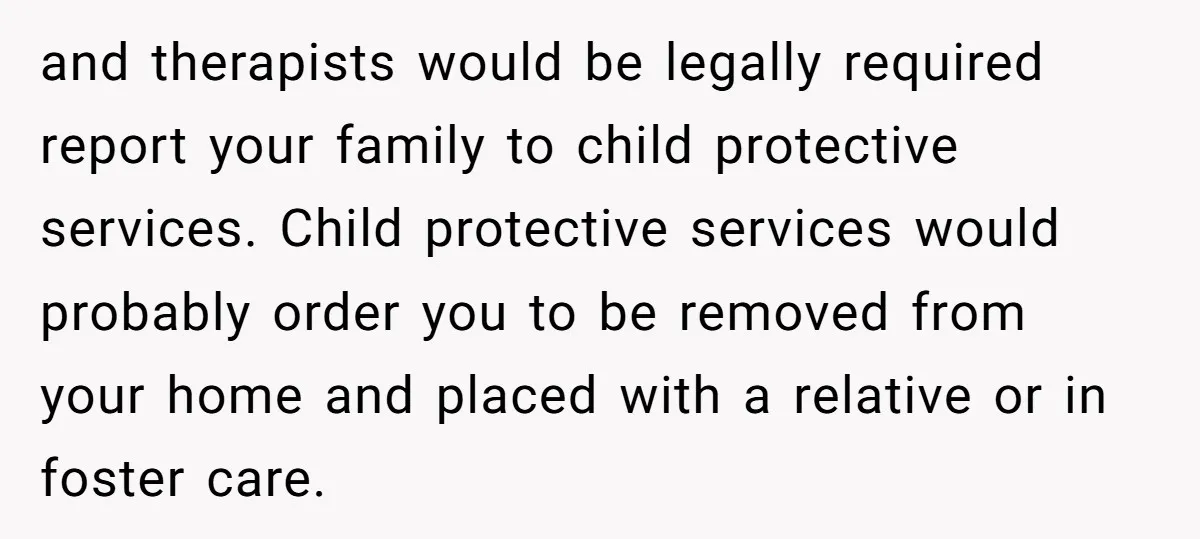 and therapists would be legally required report your family to child protective services. Child protective services would probably order you to be removed from your home and placed with a...