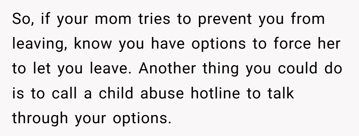 So, if your mom tries to prevent you from leaving, know you have options to force her to let you leave. Another thing you could do is to call a...