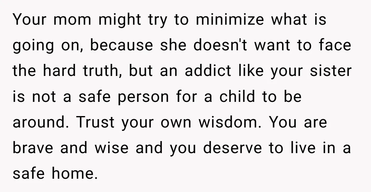 Your mom might try to minimize what is going on, because she doesn't want to face the hard truth, but an addict like your sister is not a safe person...
