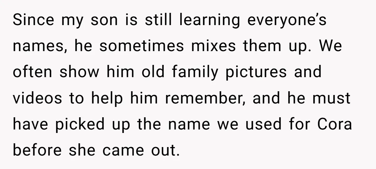 Since my son is still learning everyone’s names, he sometimes mixes them up. We often show him old family pictures and videos to help him remember, and he must have...