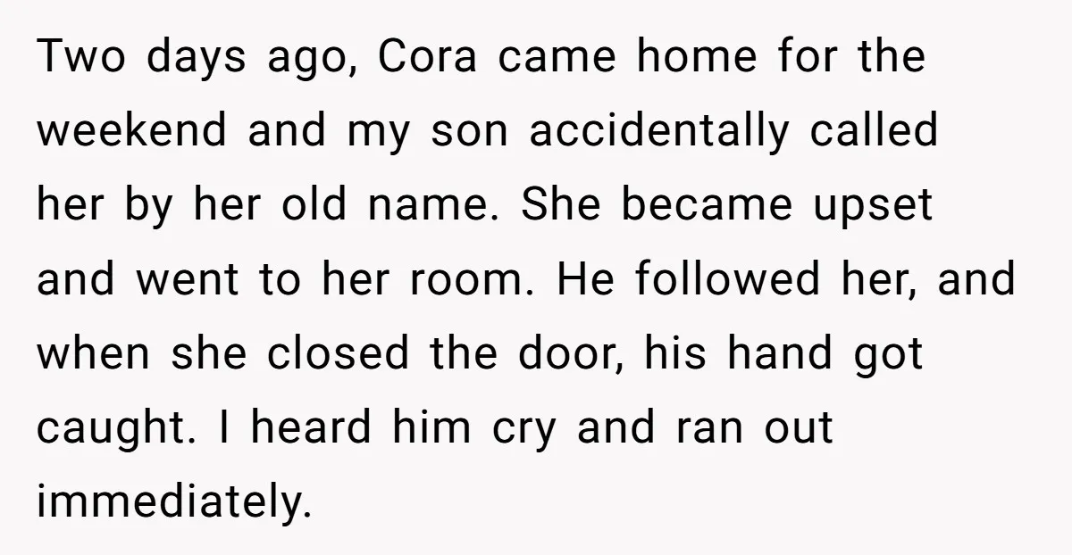 Two days ago, Cora came home for the weekend and my son accidentally called her by her old name. She became upset and went to her room. He followed her,...