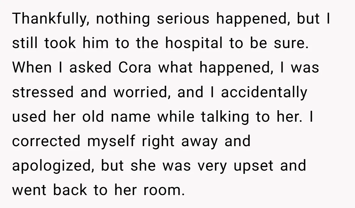 Thankfully, nothing serious happened, but I still took him to the hospital to be sure. When I asked Cora what happened, I was stressed and worried, and I accidentally used...