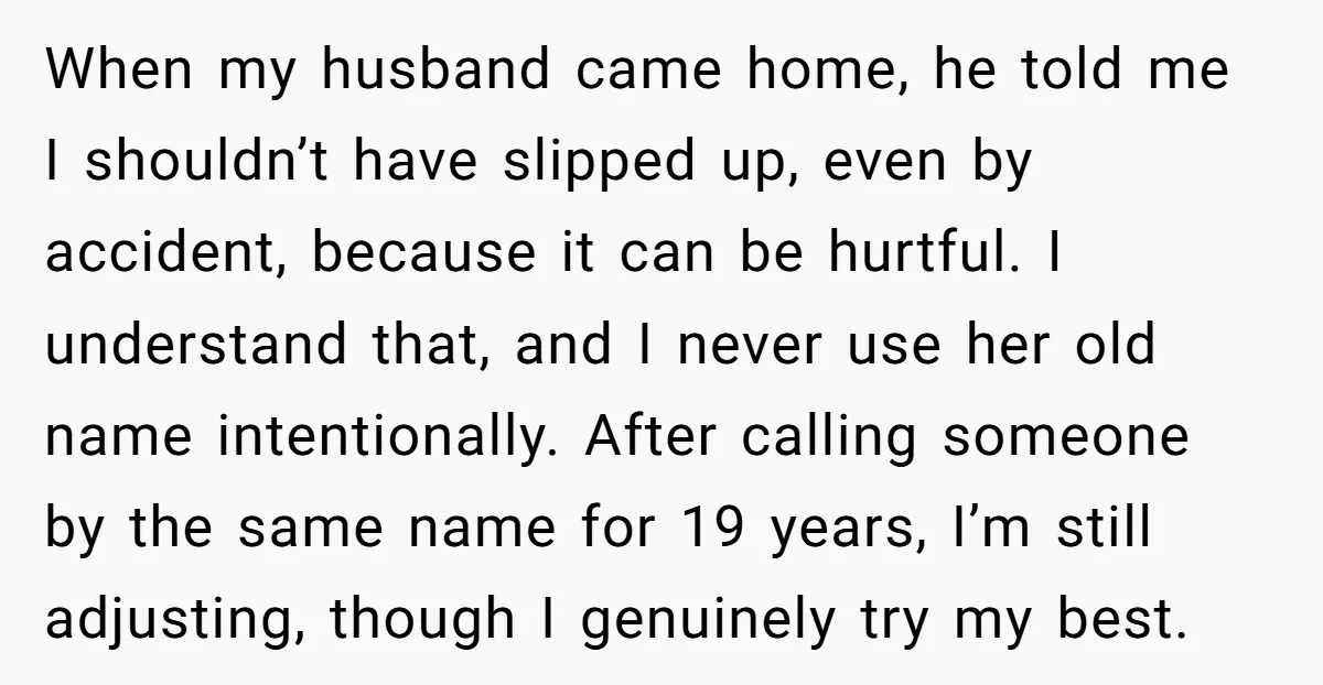When my husband came home, he told me I shouldn’t have slipped up, even by accident, because it can be hurtful. I understand that, and I never use her old...