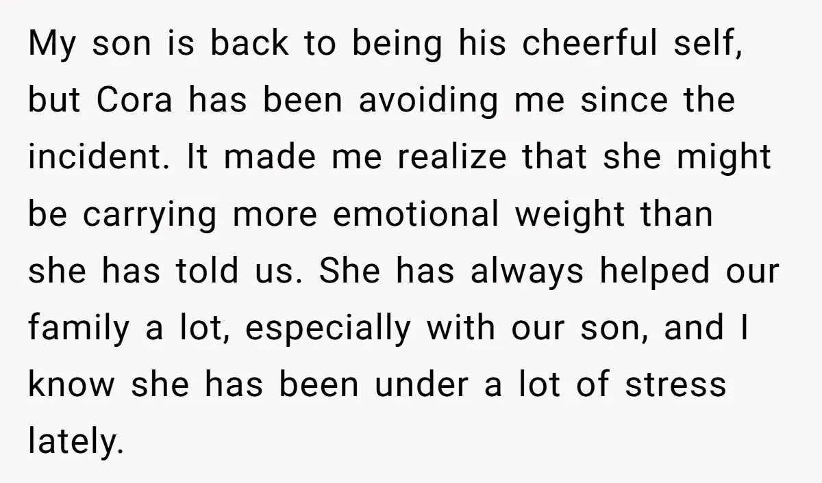 My son is back to being his cheerful self, but Cora has been avoiding me since the incident. It made me realize that she might be carrying more emotional weight...