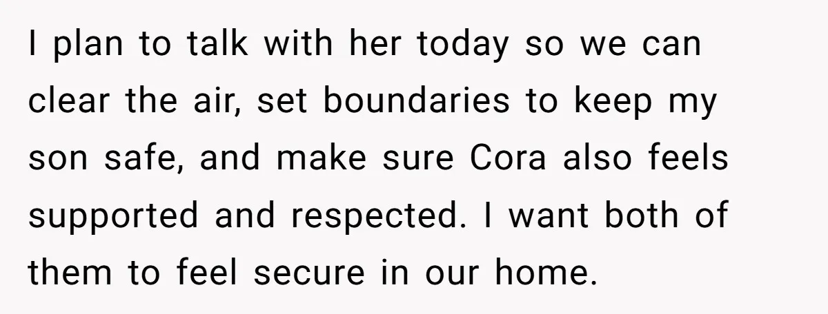 I plan to talk with her today so we can clear the air, set boundaries to keep my son safe, and make sure Cora also feels supported and respected. I...