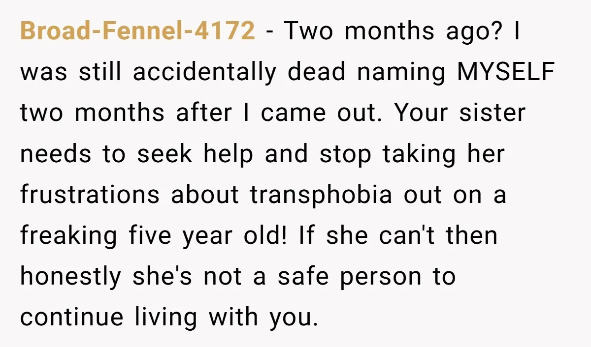 Broad-Fennel-4172 − Two months ago? I was still accidentally dead naming MYSELF two months after I came out. Your sister needs to seek help and stop taking her frustrations about...