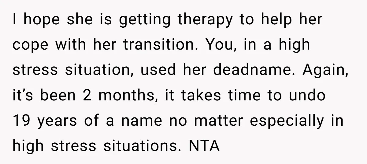 I hope she is getting therapy to help her cope with her transition. You, in a high stress situation, used her deadname. Again, it’s been 2 months, it takes time...