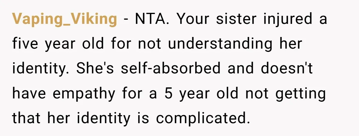 Vaping_Viking − NTA. Your sister injured a five year old for not understanding her identity. She's self-absorbed and doesn't have empathy for a 5 year old not getting that her...