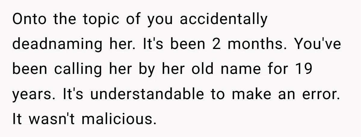 Onto the topic of you accidentally deadnaming her. It's been 2 months. You've been calling her by her old name for 19 years. It's understandable to make an error. It...