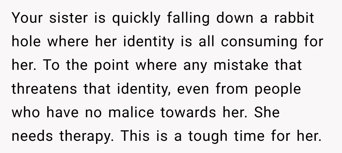 Your sister is quickly falling down a rabbit hole where her identity is all consuming for her. To the point where any mistake that threatens that identity, even from people...