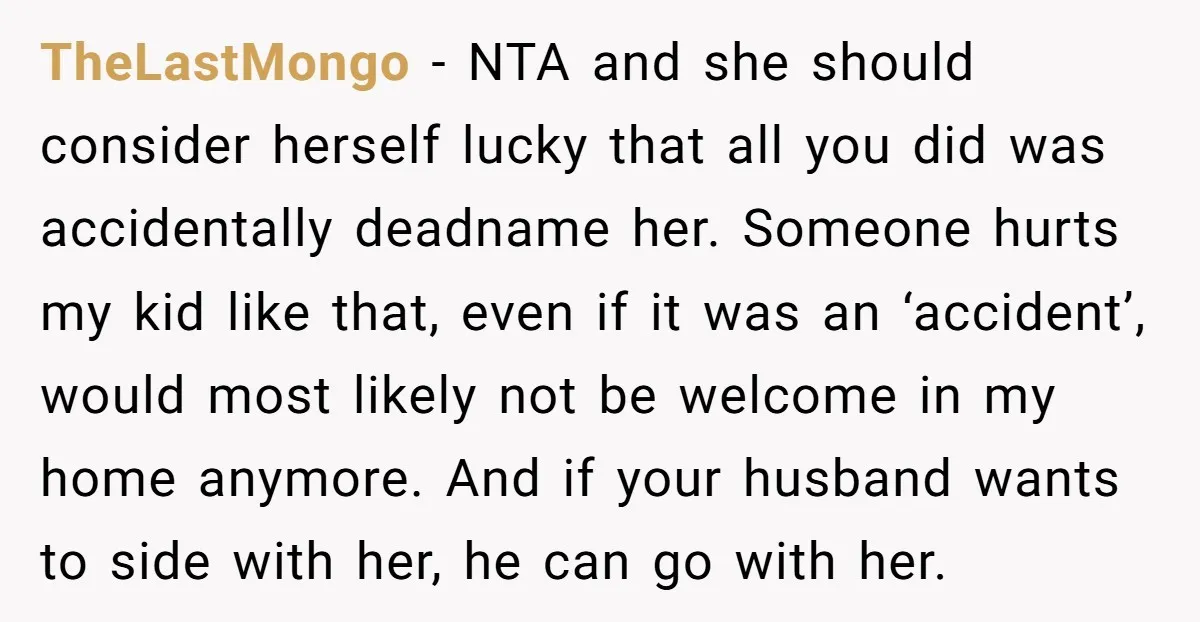 TheLastMongo − NTA and she should consider herself lucky that all you did was accidentally deadname her. Someone hurts my kid like that, even if it was an ‘accident’, would...