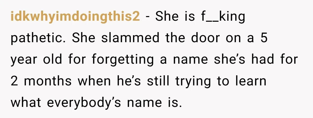 idkwhyimdoingthis2 − She is f__king pathetic. She slammed the door on a 5 year old for forgetting a name she’s had for 2 months when he’s still trying to learn...