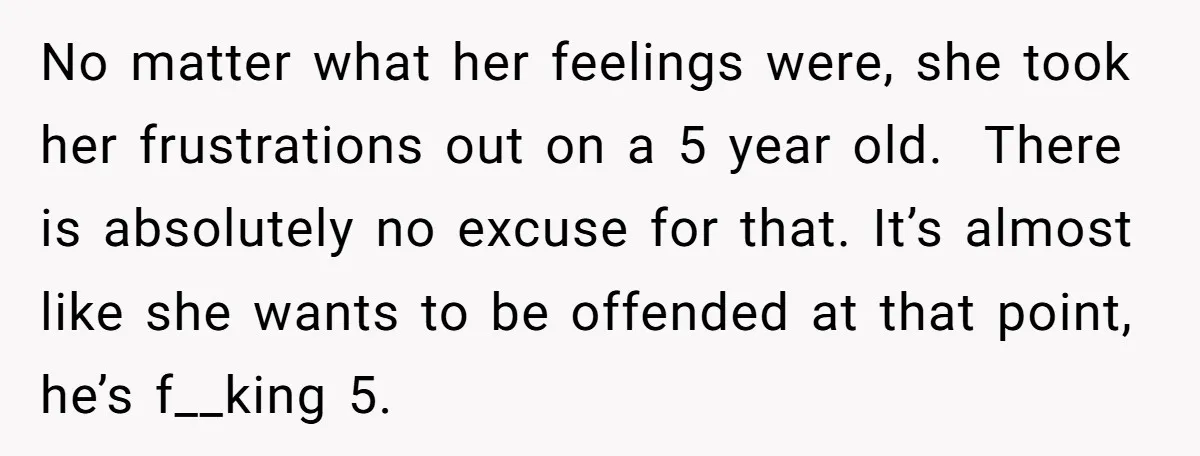 No matter what her feelings were, she took her frustrations out on a 5 year old. There is absolutely no excuse for that. It’s almost like she wants to be...