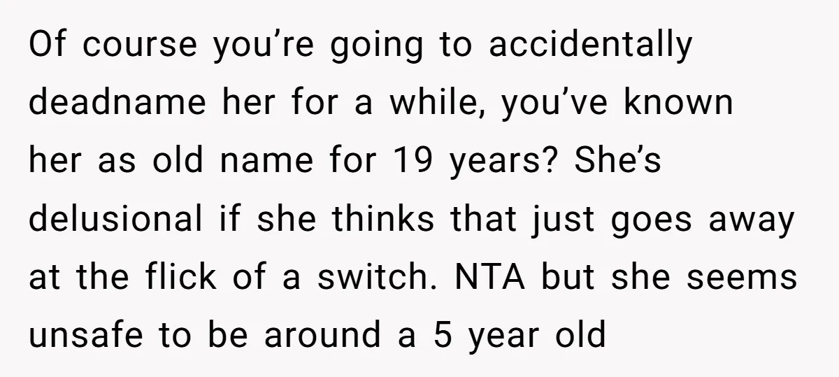 Of course you’re going to accidentally deadname her for a while, you’ve known her as old name for 19 years? She’s delusional if she thinks that just goes away at...