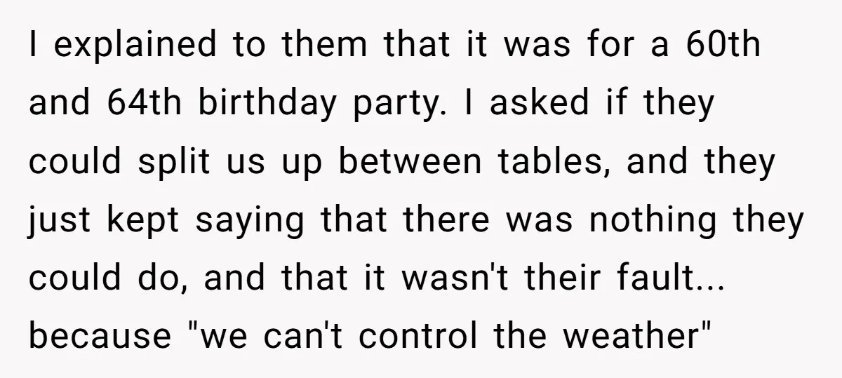 I explained to them that it was for a 60th and 64th birthday party. I asked if they could split us up between tables, and they just kept saying that...
