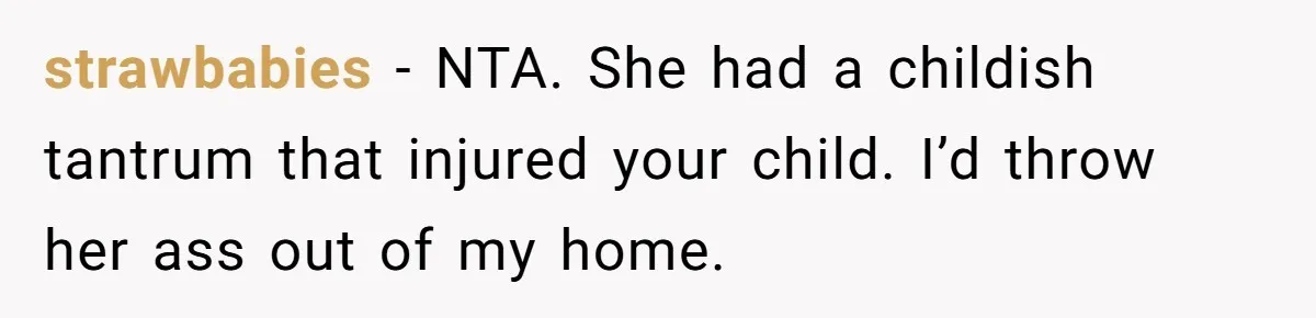 strawbabies − NTA. She had a childish tantrum that injured your child. I’d throw her ass out of my home.