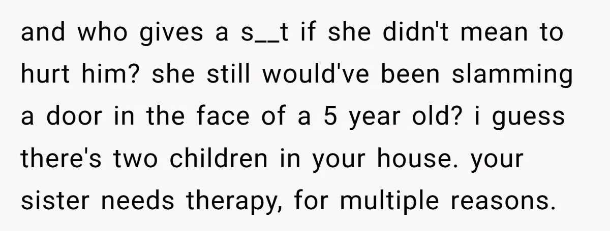 and who gives a s__t if she didn't mean to hurt him? she still would've been slamming a door in the face of a 5 year old? i guess there's...