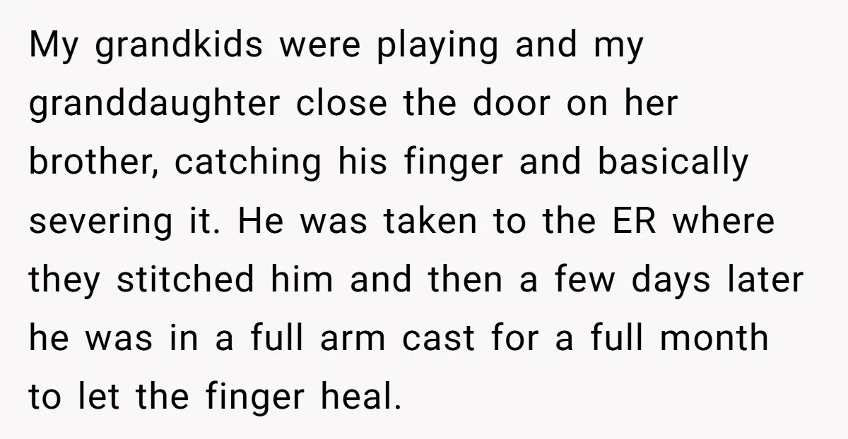 My grandkids were playing and my granddaughter close the door on her brother, catching his finger and basically severing it. He was taken to the ER where they stitched him...