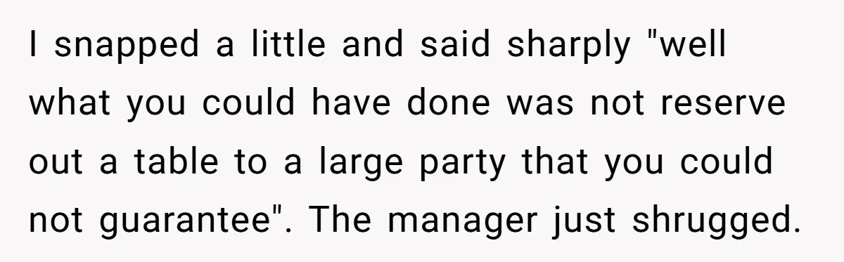 I snapped a little and said sharply "well what you could have done was not reserve out a table to a large party that you could not guarantee". The manager...