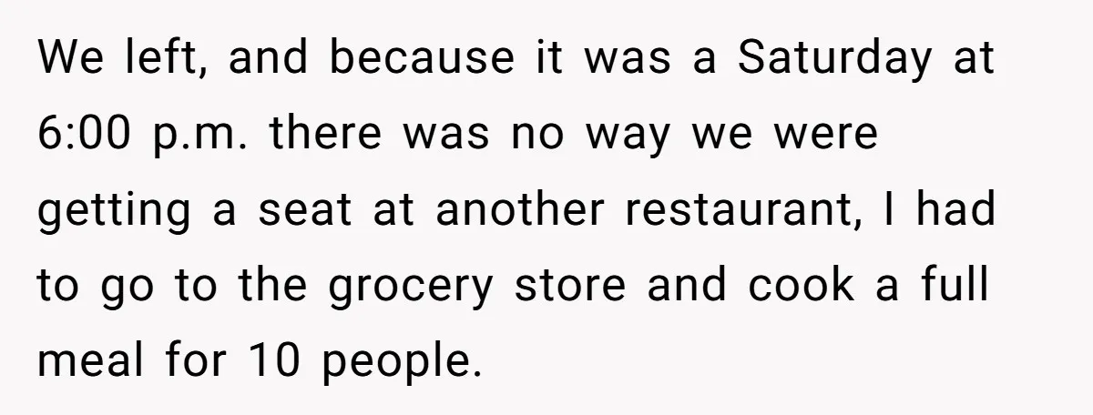 We left, and because it was a Saturday at 6:00 p.m. there was no way we were getting a seat at another restaurant, I had to go to the grocery...