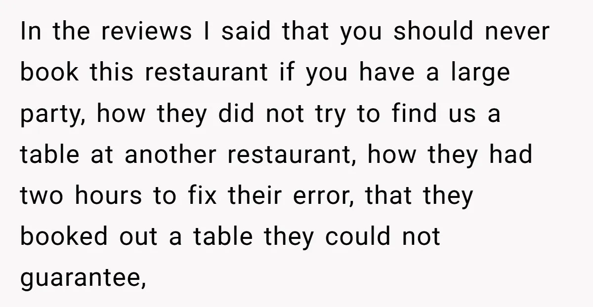 In the reviews I said that you should never book this restaurant if you have a large party, how they did not try to find us a table at another...