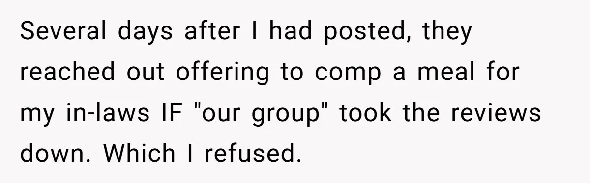 Several days after I had posted, they reached out offering to comp a meal for my in-laws IF "our group" took the reviews down. Which I refused.