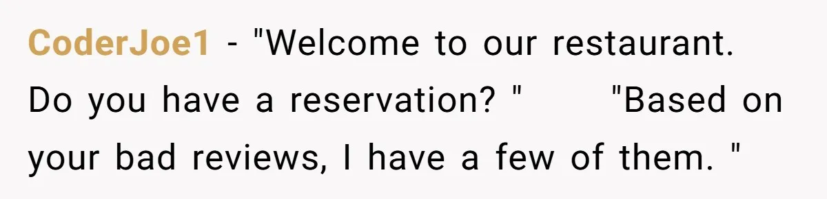CoderJoe1 − "Welcome to our restaurant. Do you have a reservation? " ⠀⠀⠀"Based on your bad reviews, I have a few of them. "