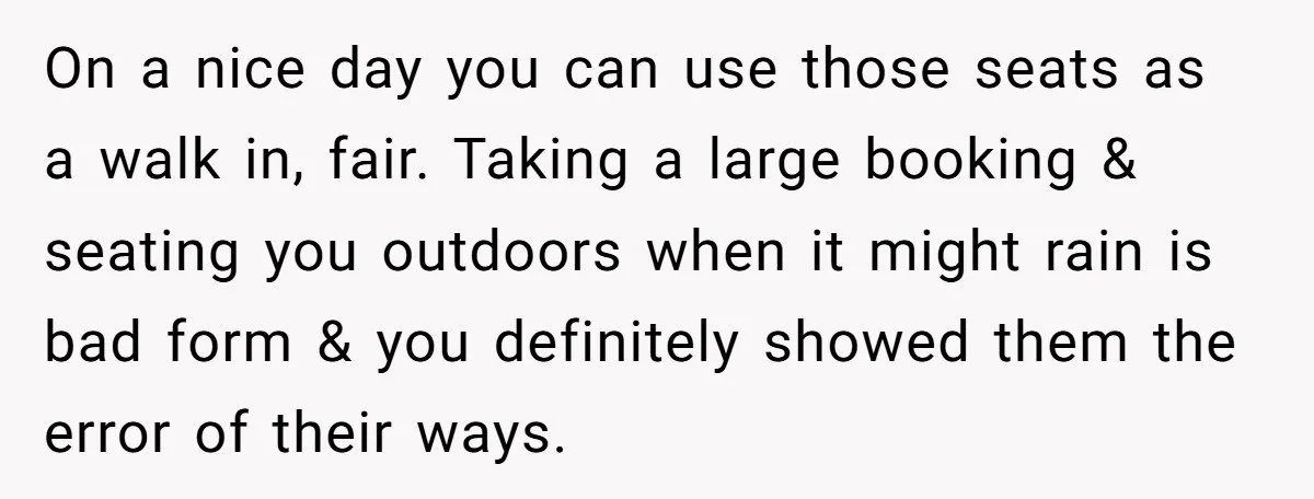 On a nice day you can use those seats as a walk in, fair. Taking a large booking & seating you outdoors when it might rain is bad form &...