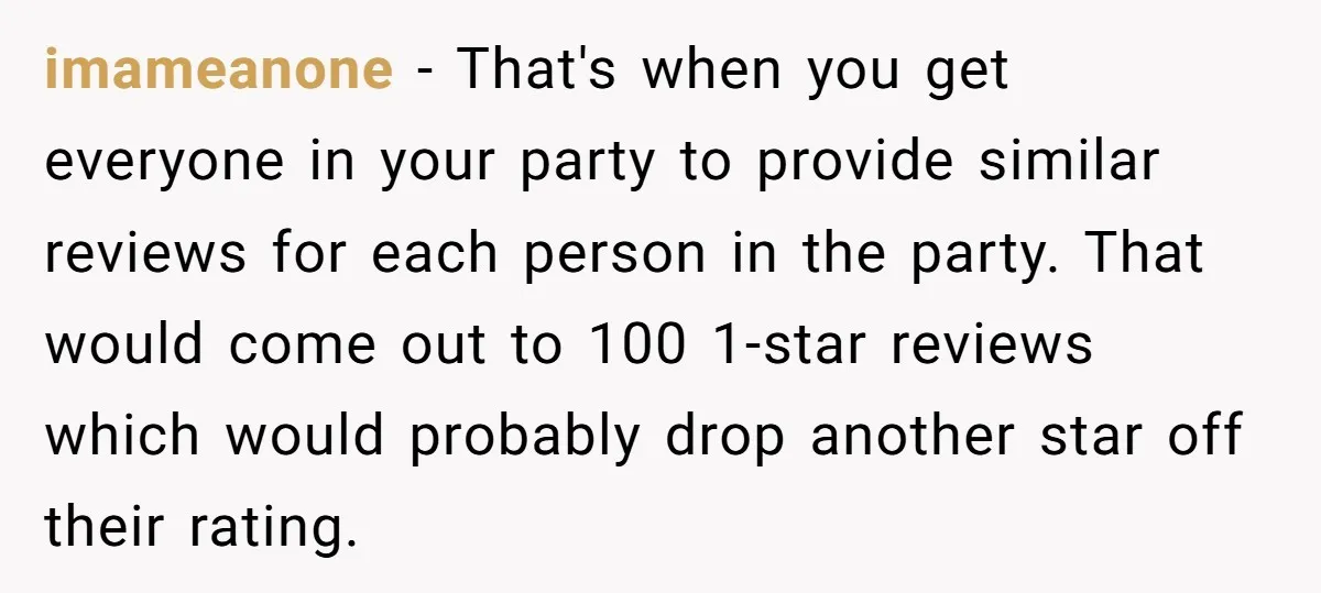 imameanone − That's when you get everyone in your party to provide similar reviews for each person in the party. That would come out to 100 1-star reviews which would...