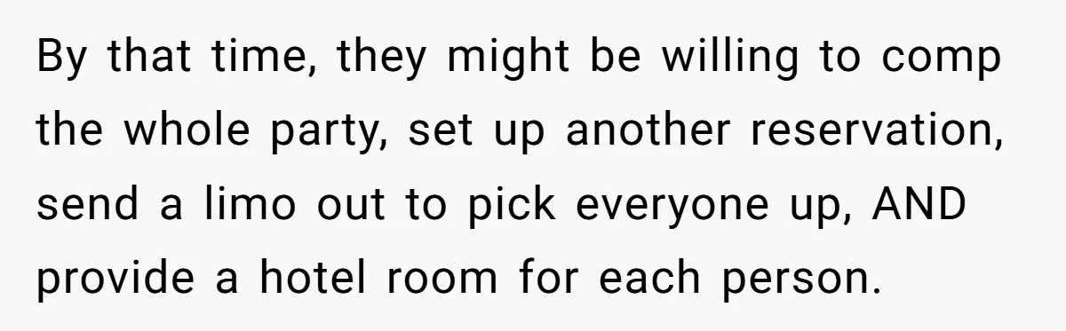 By that time, they might be willing to comp the whole party, set up another reservation, send a limo out to pick everyone up, AND provide a hotel room for...