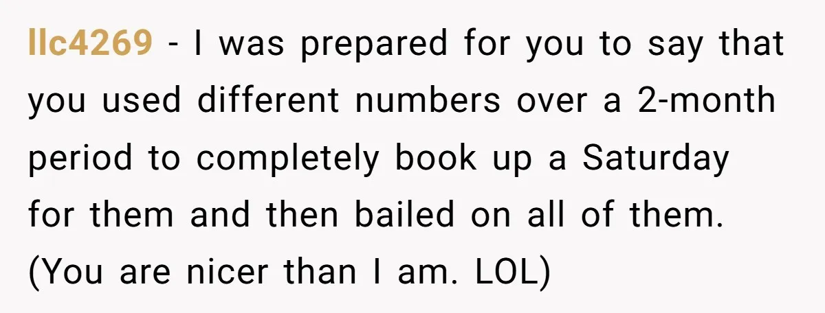 llc4269 − I was prepared for you to say that you used different numbers over a 2-month period to completely book up a Saturday for them and then bailed on...