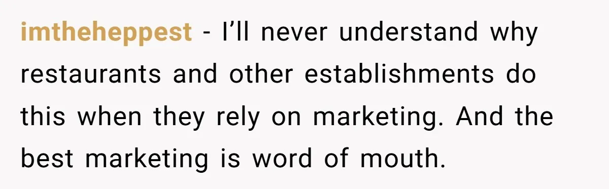 imtheheppest − I’ll never understand why restaurants and other establishments do this when they rely on marketing. And the best marketing is word of mouth.