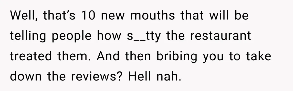 Well, that’s 10 new mouths that will be telling people how s__tty the restaurant treated them. And then bribing you to take down the reviews? Hell nah.