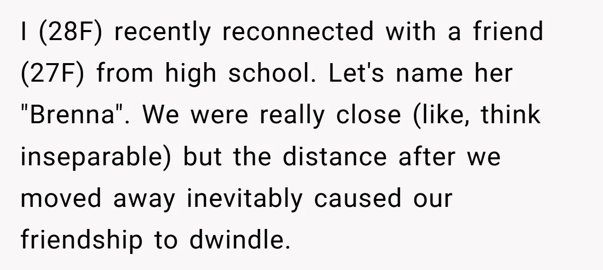 I (28F) recently reconnected with a friend (27F) from high school. Let's name her "Brenna". We were really close (like, think inseparable) but the distance after we moved away inevitably...