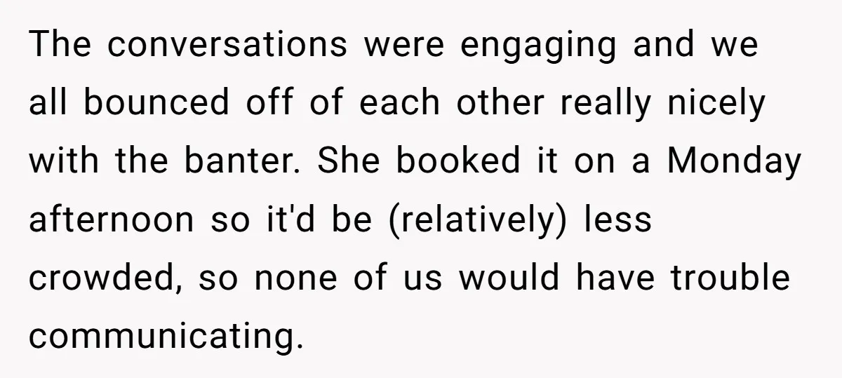 The conversations were engaging and we all bounced off of each other really nicely with the banter. She booked it on a Monday afternoon so it'd be (relatively) less crowded,...