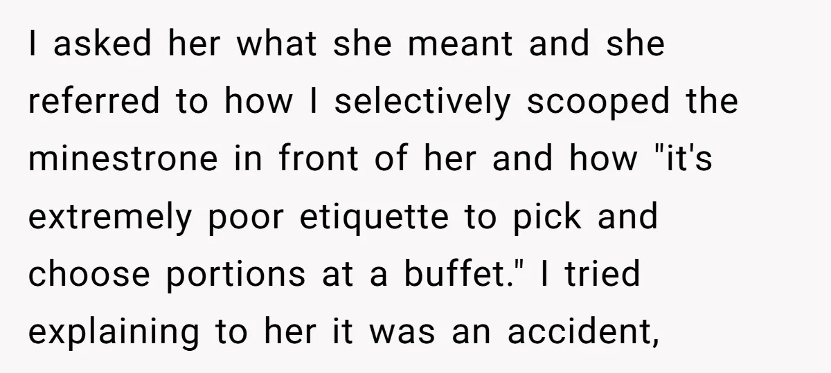 I asked her what she meant and she referred to how I selectively scooped the minestrone in front of her and how "it's extremely poor etiquette to pick and choose...