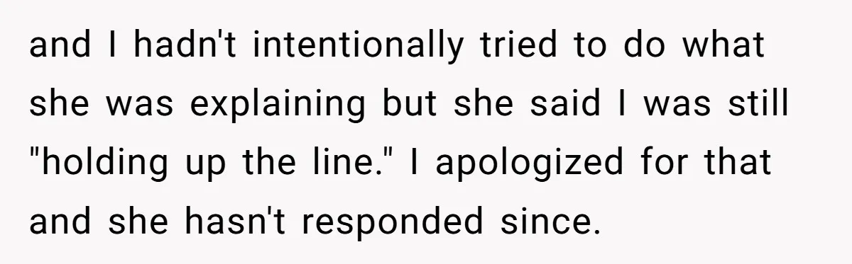 and I hadn't intentionally tried to do what she was explaining but she said I was still "holding up the line." I apologized for that and she hasn't responded since.