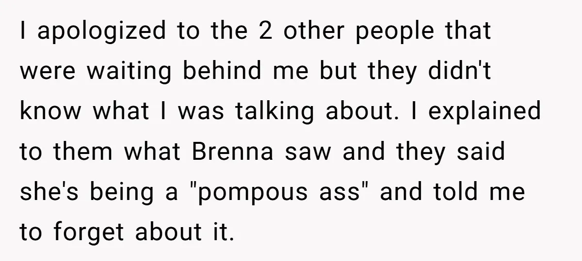 I apologized to the 2 other people that were waiting behind me but they didn't know what I was talking about. I explained to them what Brenna saw and they...
