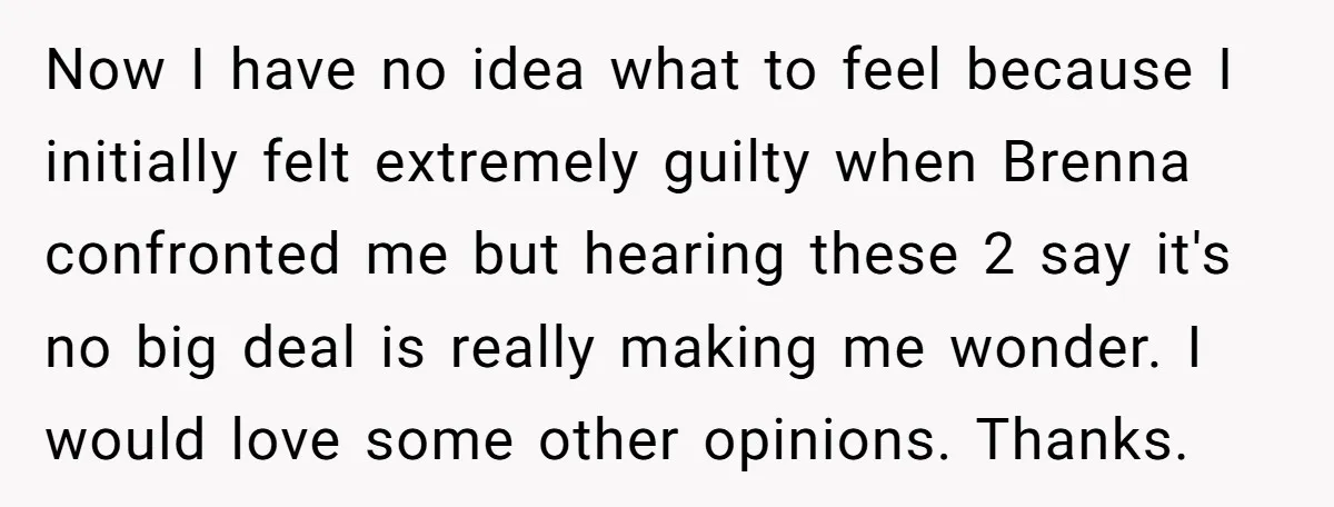 Now I have no idea what to feel because I initially felt extremely guilty when Brenna confronted me but hearing these 2 say it's no big deal is really making...