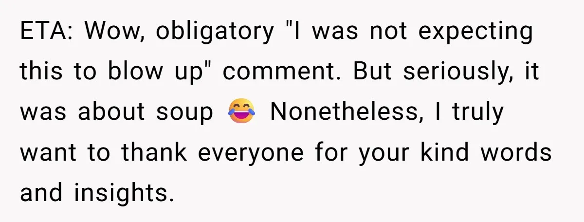 ETA: Wow, obligatory "I was not expecting this to blow up" comment. But seriously, it was about soup 😂 Nonetheless, I truly want to thank everyone for your kind words...