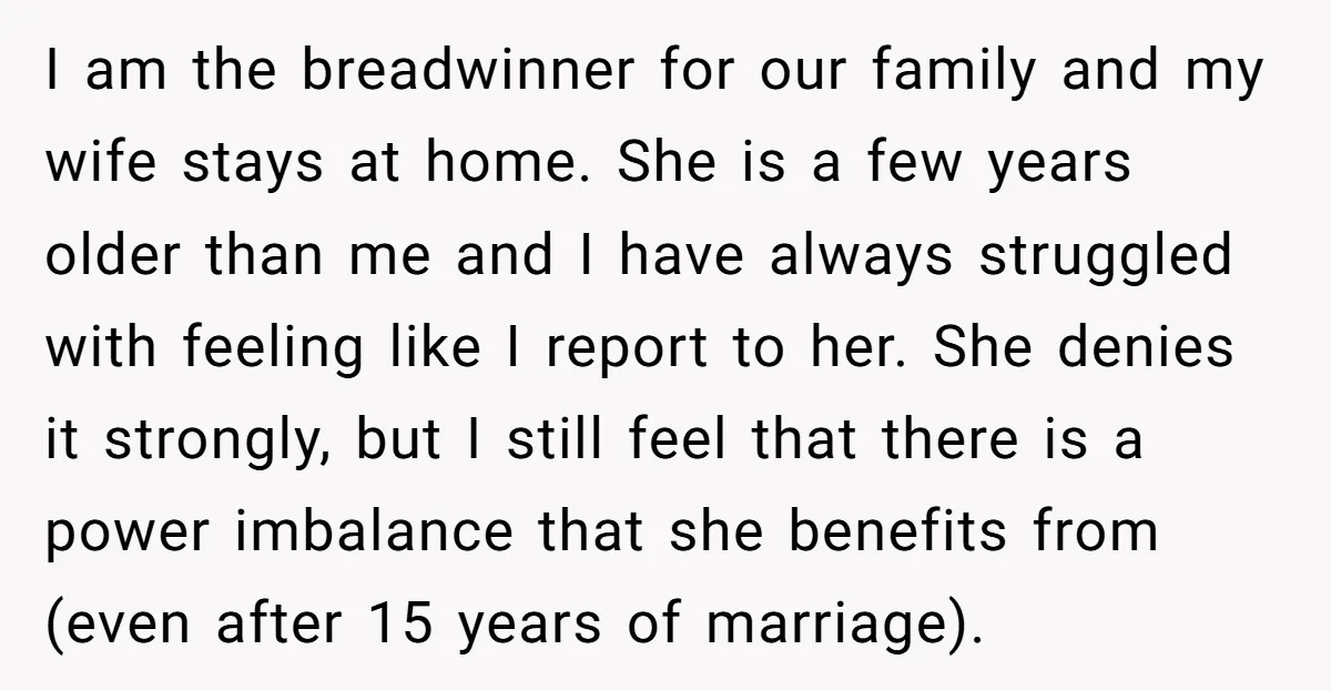 I am the breadwinner for our family and my wife stays at home. She is a few years older than me and I have always struggled with feeling like I...