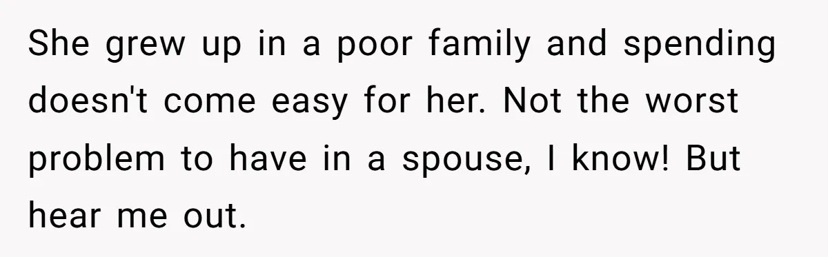 She grew up in a poor family and spending doesn't come easy for her. Not the worst problem to have in a spouse, I know! But hear me out.