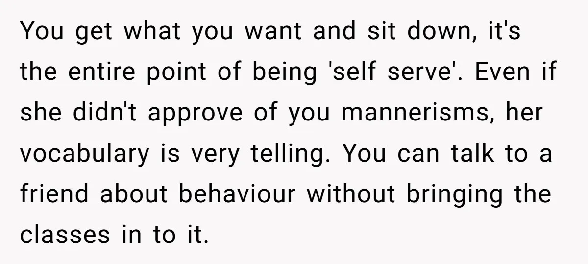 You get what you want and sit down, it's the entire point of being 'self serve'. Even if she didn't approve of you mannerisms, her vocabulary is very telling. You...